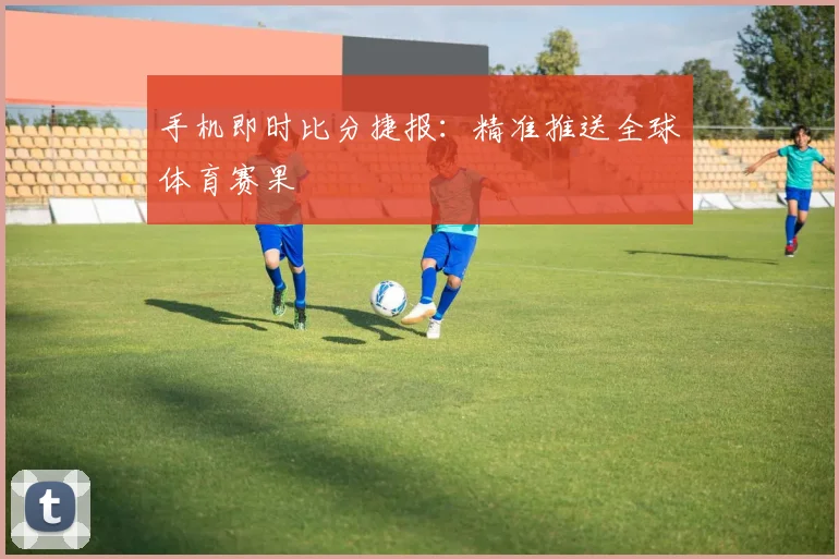 手机即时比分捷报：精准推送全球体育赛果