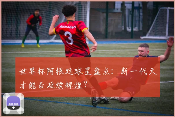 世界杯阿根廷球星盘点：新一代天才能否延续辉煌？