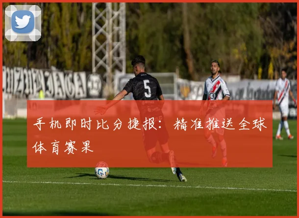 手机即时比分捷报：精准推送全球体育赛果