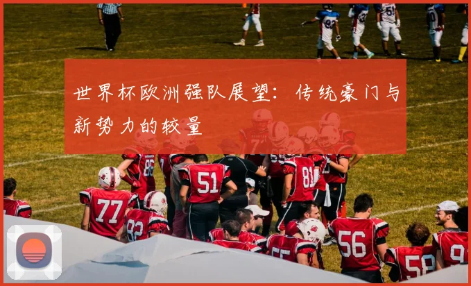 世界杯欧洲强队展望：传统豪门与新势力的较量
